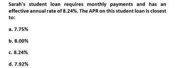 Sarah's student loan requires monthly payments and has an
effective annual rate of 8.24%. The APR on this student loan is closest
to:
a. 7.75%
b. 8.00%
c. 8.24%
d. 7.92%