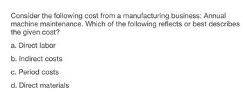 Consider the following cost from a manufacturing business: Annual
machine maintenance. Which of the following reflects or best describes
the given cost?
a. Direct labor
b. Indirect costs
c. Period costs
d. Direct materials