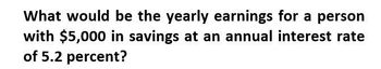 What would be the yearly earnings for a person
with $5,000 in savings at an annual interest rate
of 5.2 percent?