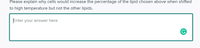 Please explain why cells would increase the percentage of the lipid chosen above when shifted
to high temperature but not the other lipids.
Enter your answer here
