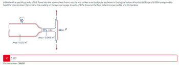 A fluid with a specific gravity of 0.8 flows into the atmosphere from a nozzle and strikes a vertical plate as shown in the figure below. A horizontal force of 699N is required to
hold the plate in place. Determine the reading on the pressure gage, in units of KPa. Assume the flow to be incompressible and frictionless.
다
F
Area = 0.003 m²
Area = 0.01 m²
0.257
Correct Answer: 106.05