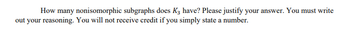 How many nonisomorphic subgraphs does K3 have? Please justify your answer. You must write
out your reasoning. You will not receive credit if you simply state a number.