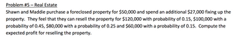 Problem #5 - Real Estate
Shawn and Maddie purchase a foreclosed property for $50,000 and spend an additional $27,000 fixing up the
property. They feel that they can resell the property for $120,000 with probability of 0.15, $100,000 with a
probability of 0.45, $80,000 with a probability of 0.25 and $60,000 with a probability of 0.15. Compute the
expected profit for reselling the property.