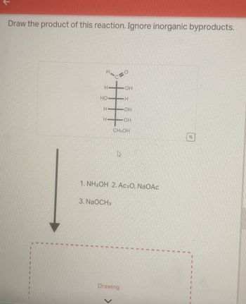 Draw the product of this reaction. Ignore inorganic byproducts.
O
H
OH
HO
H
H
OH
H-
OH
CH2OH
1. NH2OH 2. Ac₂O, NaOAC
3. NaOCH3
Drawing
Q