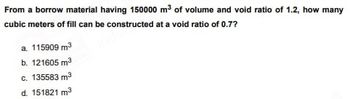 From a borrow material having 150000 m³ of volume and void ratio of 1.2, how many
cubic meters of fill can be constructed at a void ratio of 0.7?
a. 115909 m³
b. 121605 m²
c. 135583 m³
d. 151821 m³