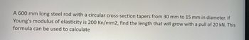 A 600 mm long steel rod with a circular cross-section tapers from 30 mm to 15 mm in diameter. If
Young's modulus of elasticity is 200 Kn/mm2, find the length that will grow with a pull of 20 kN. This
formula can be used to calculate