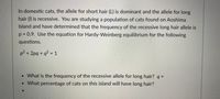 In domestic cats, the allele for short hair (L) is dominant and the allele for long
hair (I) is recessive. You are studying a population of cats found on Aoshima
Island and have determined that the frequency of the recessive long hair allele is
p 3 0.9. Use the equation for Hardy-Weinberg equilibrium for the following
questions.
p² + 2pq + q? = 1
%3D
•What is the frequency of the recessive allele for long hair? q =
•What percentage of cats on this island will have long hair?
