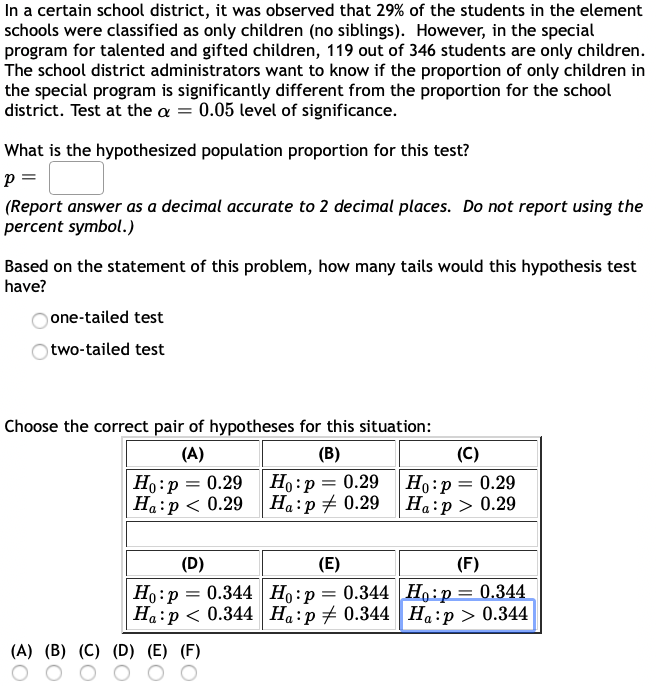 In a certain school district, it was observed that 29% of the students in the element
schools were classified as only children (no siblings). However, in the special
program for talented and gifted children, 119 out of 346 students are only children.
The school district administrators want to know if the proportion of only children in
the special program is significantly different from the proportion for the school
district. Test at the a = 0.05 level of significance.
What is the hypothesized population proportion for this test?
(Report answer as a decimal accurate to 2 decimal places. Do not report using the
percent symbol.)
Based on the statement of this problem, how many tails would this hypothesis test
have?
one-tailed test
two-tailed test
Choose the correct pair of hypotheses for this situation:
(A)
(B)
(C)
|Но:р 3 0.29
Ha:p < 0.29
Ho:p = 0.29
Ha:p + 0.29
Ho:p = 0.29
Ha:p > 0.29
(D)
(E)
(F)
Но: р 3D 0.344 |Но:р 3 0.344 Но:р— 0.344
Ha:p < 0.344 Ha:p + 0.344 Ha:p > 0.344
0.344 Ho:p :
(A) (B) (C) (D) (E) (F)
