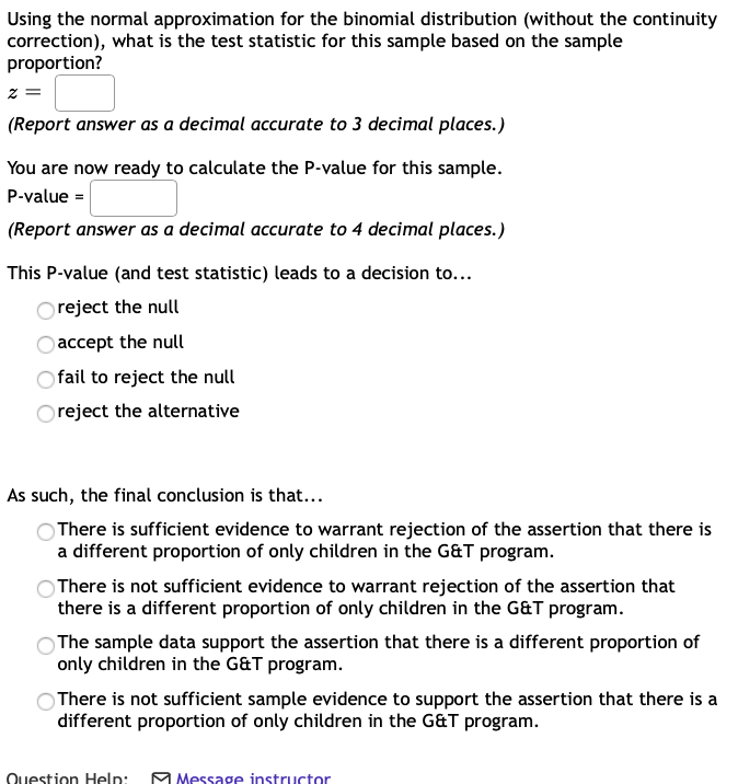 Using the normal approximation for the binomial distribution (without the continuity
correction), what is the test statistic for this sample based on the sample
proportion?
(Report answer as a decimal accurate to 3 decimal places.)
You are now ready to calculate the P-value for this sample.
P-value =
(Report answer as a decimal accurate to 4 decimal places.)
This P-value (and test statistic) leads to a decision to...
Oreject the null
accept the null
Ofail to reject the null
O reject the alternative
As such, the final conclusion is that...
There is sufficient evidence to warrant rejection of the assertion that there is
a different proportion of only children in the G&T program.
There is not sufficient evidence to warrant rejection of the assertion that
there is a different proportion of only children in the G&T program.
The sample data support the assertion that there is a different proportion of
only children in the G&T program.
There is not sufficient sample evidence to support the assertion that there is a
different proportion of only children in the G&T program.
Question Help: M Message instructor
