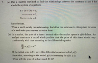 7. (a) Use a matrix method to find the relationship between the constants a and b for
which the system of equations
u+2v +3w = a,
u-v+w = 1,
2u + v+ 4w =b
%3D
has solutions.
When a and b satisfy this relationship, find all of the solutions to this system in terms
of a and write your answer in vector form.
(b) In a market, the price of a share t seconds after the market opens is p(t) dollars. An
analyst constructs a model which predicts that the price of this share should vary
continuously with time according to the differential equation
dp
= p(t) - e.
dt
%3D
If the initial price is $1, solve this differential equation to find p(t).
Show that, according to the model, p(t) is increasing for all t > 0.
When will the price of a share reach $1.25?
