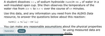 A student dissolves 11.3 g of sodium hydroxide (NaOH)in 300. g of water in a
well-insulated open cup. She then observes the temperature of the
water rise from 22.0 °C to 31.5 °C over the course of 8.9 minutes.
Use this data, and any information you need from the ALEKS Data
resource, to answer the questions below about this reaction:
NaOH(s) Na+ (aq) + OH (aq)
You can make any reasonable assumptions about the physical properties
te using measured data are
digits.
Explanation
Check
© 2022 McGraw Hill LLC. All Rights Reserved. Terms of Use Privacy Center
Accessibility