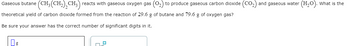 Gaseous butane \((CH_3(CH_2)_2CH_3)\) reacts with gaseous oxygen gas \((O_2)\) to produce gaseous carbon dioxide \((CO_2)\) and gaseous water \((H_2O)\). What is the theoretical yield of carbon dioxide formed from the reaction of 29.6 g of butane and 79.6 g of oxygen gas?

Be sure your answer has the correct number of significant digits in it.

[Input Box: Answer in grams of CO2]