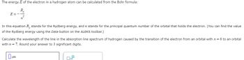 The energy E of the electron in a hydrogen atom can be calculated from the Bohr formula:
R₁
E=-
In this equation R, stands for the Rydberg energy, and n stands for the principal quantum number of the orbital that holds the electron. (You can find the value
of the Rydberg energy using the Data button on the ALEKS toolbar.)
Calculate the wavelength of the line in the absorption line spectrum of hydrogen caused by the transition of the electron from an orbital with n = 6 to an orbital
with n = 7. Round your answer to 3 significant digits.
um
☐x10