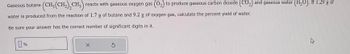 Gaseous butane \((\text{CH}_3(\text{CH}_2)_2 \text{CH}_3)\) reacts with gaseous oxygen gas \((\text{O}_2)\) to produce gaseous carbon dioxide \((\text{CO}_2)\) and gaseous water \((\text{H}_2\text{O})\). If 1.29 g of water is produced from the reaction of 1.7 g of butane and 9.2 g of oxygen gas, calculate the percent yield of water.

Be sure your answer has the correct number of significant digits in it.

[Input box for answer in percentage, followed by a reset and cancel button.]