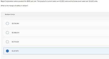 Majid Corporation sells a product for $145 per unit. The product's current sales are 41,300 units and its break-even sales are 32,625 units.
What is the margin of safety in dollars?
Multiple Choice
$3,736,965
$5,988,500
$4,730,625
$1,257,875