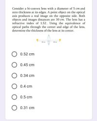 Consider a bi-convex lens with a diameter of 5 cm and
zero thickness at its edges. A point object on the optical
axis produces a real image on the opposite side. Both
objects and images distances are 30 cm. The lens has a
refractive index of 1.52. Using the equivalence of
optical paths through the center and edge of the lens,
determine the thickness of the lens at its center.
30 ст
30 ст
0.52 cm
0.45 cm
0.34 cm
O 0.4 cm
0.5 cm
0.31 cm
