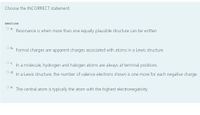 Choose the INCORRECT statement.
Select one:
О .
Resonance is when more than one equally plausible structure can be written
Ob.
Formal charges are apparent charges associated with atoms in a Lewis structure.
In a molecule, hydrogen and halogen atoms are always at terminal positions
Od.
In a Lewis structure, the number of valence electrons shown is one more for each negative charge.
Oe.
The central atom is typically the atom with the highest electronegativity.
