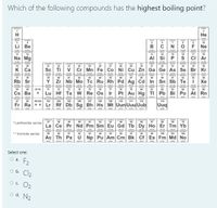 Which of the following compounds has the highest boiling point?
H
Не
1009
100
berdm
10
Li Be
B
F Ne
hoferm
15
rgie
11
12
13
14
16
17
18
Na Mg
AI Si
S
cI Ar
32.00
wienden
potnm
19
20
21
22
23
24
25
26
27
20
29
30
31
32
33
34
35
36
K Ca
Sc
Ti
V Cr Mn Fe Co Ni Cu Zn Ga Ge As Se Br Kr
ntidun
37
de
38
40
41
42
43
44
45
46
47
49
50
51
52
Rb Sr
Y
Zr Nb Mo Tc Ru Rh Pd Ag Cd In Sn Sb Te
I Xe
121
ha
72
nt
73
hortm
55
ST-70
71
74
75
76
77
78
79
82
83
84
Cs Ba
Lu Hf Ta W Re Os Ir
Pt Au Hg TI Pb
Bi Po At Rn
20
87
9-102
103
104
105
106
107
100
109
110
111
112
114
Fr Ra
Lr
Rf Db Sg Bh Hs Mt Uun Uuu Uub
Uuq
*Lanthanide series
SAYVE
62
PPOAN
63
61
64
65
70
La
Ce Pr Nd Pm Sm Eu Gd Tb Dy Ho Er Tm Yb
14
**Actinide series
95
93
100
101
102
Ac Th Pa U Np Pu Am Cm Bk Cf Es Fm Md No
pan
pe
Select one:
O a.
F2
Ob.
Cl2
O. O2
o d. N2
