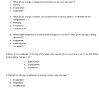 1. What phase change is being observed when an ice turns to liquid? *
а. Melting
b. Evaporation
c. Deposition
2. What phase change in matter can be observed if we place water in the freezer of the
refrigerator?
a. Freezing
b. Sublimation
с.
Condensation
3. When water droplets are found outside the glass of cold water what phase change is being
observed? *
a.
Deposition
b. Condensation
с.
Sublimation
4.When dry ice is placed on the top of the table, after couple of minutes there is no dry ice left. What
kind of phase change is it? *
a.
Sublimation
b. Vaporization
C.
Deposition
5.What phase changes is observed in drying clothes under the sun? *
a. Evaporation
b. Deposition
С.
Solidification
