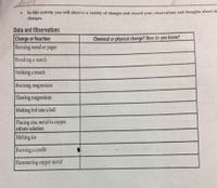 does
In this activity you will observe a variety of changes and record your observations and thoughts about the
changes.
Data and Observations
Change or Reaction
Burning wood or paper
Chemical or physical change? How do you know?
Breaking a match
Striking a match
Burning magnesium
Shaving magnesium
Making foil into a ball
Placing zinc metal in copper
nitrate solution
Melting ice
Burning a candle
Hammering copper metal
