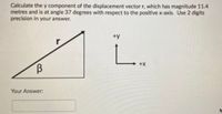 Calculate the y component of the displacement vector r, which has magnitude 11.4
metres and is at angle 37 degrees with respect to the positive x-axis. Use 2 digits
precision in your answer.
+y
L.
+X
Your Answer:
