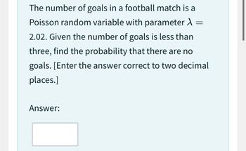 The number of goals in a football match is a
Poisson random variable with parameter
2.02. Given the number of goals is less than
three, find the probability that there are no
goals. [Enter the answer correct to two decimal
places.]
Answer:
=