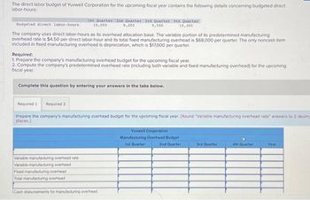 The direct labor budget of Yuvwell Corporation for the upcoming fiscal year contains the following details concerning budgeted direct
labor-hours:
Budgeted direct labor-hours
The company uses direct labor-hours as its overhead allocation base. The variable portion of its predetermined manufacturing
overhead rate is $4.50 per direct labor-hour and its total fixed manufacturing overhead is $68,000 per quarter. The only noncash item
included in fixed manufacturing overhead is depreciation, which is $17,000 per quarter.
1st Quarter 2nd Quarter 3rd Quarter 4th Quarter
10,000
9,200
9,500
10,300
Required:
1. Prepare the company's manufacturing overhead budget for the upcoming fiscal year.
2. Compute the company's predetermined overhead rate (including both variable and fixed manufacturing overhead) for the upcoming
fiscal year.
Complete this question by entering your answers in the tabs below.
Required 1 Required 2
Prepare the company's manufacturing overhead budget for the upcoming fiscal year. (Round "Variable manufacturing overhead rate" answers to 2 decima
places.)
Variable manufacturing overhead rate
Variable manufacturing overhead
Fixed manufacturing overhead
Total manufacturing overhead
Cash disbursements for manufacturing overhead
Yuvwell Corporation
Manufacturing Overhead Budget
1st Quarter
2nd Quarter
3rd Quarter
4th Quarter
Year