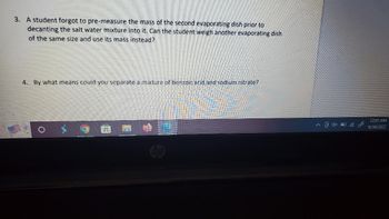 3. A student forgot to pre-measure the mass of the second evaporating dish prior to
decanting the salt water mixture into it. Can the student weigh another evaporating dish
of the same size and use its mass instead?
4
By what means could you separate a mixture of benzoic acid and sodium nitrate?
65
4x
12:05 AM
6/30/2022