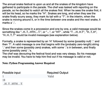 The annual snake festival is upon us and all the snakes of the kingdom have
gathered to participate in the parade. The chef was tasked with reporting on the
parade, so he decided to watch all the snakes first. When he sees the snake first, it
will be his head, so he marks the "H". Snakes are long, and when they see the
snake finally scurry away, they mark its tail with a "T". In the interim, when the
snake is moving around it, or in the time between one snake and the next snake, it
marks a '.'.
Since the snakes come in a procession and one by one, a valid message would be
something like "..H..T...HTH....T.", or "...", or "HT", while "T ...H..H.T", "H..T..H",
"H..H..T..T" would be invalid messages (see explanation below).
Formally, a snake is represented by an 'H' followed by some (possibly null) '.' and
then 'T'. A valid message is one that begins with the (probably zero-length) string
'.' and then some (possibly zero) snakes, with some '.'s in between, and finally
some (possibly zero) '.'s.
The chef was devouring the festival food and was very sleepy. So his message
may be invalid. You have to help him find out if his message is valid or not.
Note: Python Programming Answer Required
Possible input
1
18
..H..T...HTH....T.
Required Output
Valid