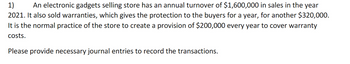 1) An electronic gadgets selling store has an annual turnover of $1,600,000 in sales in the year
2021. It also sold warranties, which gives the protection to the buyers for a year, for another $320,000.
It is the normal practice of the store to create a provision of $200,000 every year to cover warranty
costs.
Please provide necessary journal entries to record the transactions.