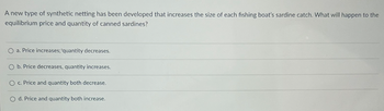 A new type of synthetic netting has been developed that increases the size of each fishing boat's sardine catch. What will happen to the
equilibrium price and quantity of canned sardines?
Oa. Price increases; 'quantity decreases.
O b. Price decreases, quantity increases.
Oc. Price and quantity both decrease.
Od. Price and quantity both increase.