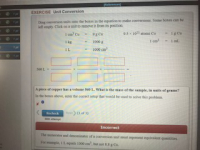 EXERCISE Unit Conversion
Desg evion snts oto the boes in the oquationto make couvenions Some bones can bei
pty Clck
a usit to semove i tom s position
ar
95 1021 aos Cu
I kg
to00 g
000 c
IL
580 1
A piece of copper has a voleme S60 L. What is the mass of the sampe, in units of grams"
Is the boes above, eer the corect setp that would be used to sobve this peoblem
Rechecks
sen
Incorrect
The netr sod denoinator of a conversion nit ust
t eqivalet quantities
For eanpla, I L eqals 1000 cm
