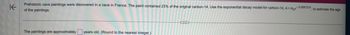 K
Prehistoric cave paintings were discovered in a cave in France. The paint contained 23% of the original carbon-14. Use the exponential decay model for carbon-14, A=Age-0.000121t, to estimate the age
of the paintings.
The paintings are approximately years old. (Round to the nearest integer.)
...