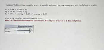 Suppose that the index model for stocks A and B is estimated from excess returns with the following results:
RA= 2.0% + 0.40RM + eA
RB = -1.8%+ 0.9RM + eB
OM = 15%; R-squareA = 0.30; R-squareB = 0.22
What is the standard deviation of each stock?
Note: Do not round intermediate calculations. Round your answers to 2 decimal places.
Stock A
Stock B
Standard Deviation
%
%