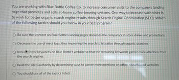 You are working with Blue Bottle Coffee Co. to increase consumer visits to the company's landing
page that promotes and sells at-home coffee-brewing systems. One way to increase such visits is
to work for better organic search engine results through Search Engine Optimization (SEO). Which
of the following tactics should you follow in your SEO program?
O Be sure that content on Blue Bottle's landing pages discusses the company's in-store drinks and promotions
O Decrease the use of meta tags, thus improving the search to hit ratios through organic searches
O Includ fewer keywords on Blue Bottle's website so that the remaining keywords garner more attention from
the search engines
O Build the site's authority by determining ways to garner more mentions on other, nonaffiliated websites
O You should use all of the tactics listed.