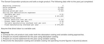 The Dorset Corporation produces and sells a single product. The following data refer to the year just completed:
Beginning inventory
Units produced
Units sold
Selling price per unit
Selling and administrative expenses:
Variable per unit
Fixed per year
0
31,600
29,600
$ 414
$ 21
$ 621,600
Manufacturing costs:
Direct materials cost per unit
Direct labor cost per unit
Variable manufacturing overhead cost per unit
Fixed manufacturing overhead per year
Assume that direct labor is a variable cost.
Required:
a. Compute the unit product cost under both the absorption costing and variable costing approaches.
b. Prepare an income statement for the year using absorption costing.
c. Prepare an income statement for the year using variable costing.
d. Reconcile the absorption costing and variable costing net operating income figures in (b) and (c) above.
$ 216
$ 50
$37
$ 379,200