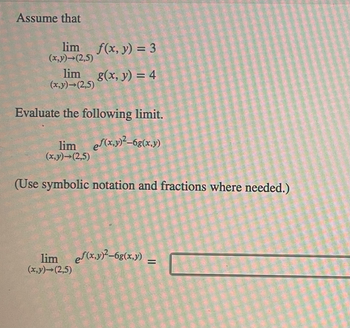 Assume that
lim f(x, y) = 3
(x,y)→(2,5)
lim g(x, y) = 4
(x,y)-(2,5)
Evaluate the following limit.
lim
(x,y)-(2,5)
ef(x,y)²-6g(x,y)
(Use symbolic notation and fractions where needed.)
limef(x,y)²-6g(x,y) –
=
(x,y)-(2,5)