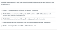 Why are PARP inhibitors effective in killing tumor cells with BRCA-deficiency but not
Rb deficiency?
PARP is a tumor suppressor that drives Rb-deficient tumor cells
PARP inhibitors are effective in killing both BRCA-deficient and Rb-deficient tumor cells
because they perform a similar function
PARP inhibitors are effective in killing cells that bypass cell cycle checkpoints
PARP inhibitors are effective in killing cells without redundant DNA repair mechanisms
PARP is an oncogene that drives BRCA-deficient tumor cells
