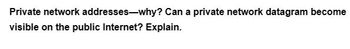 Private network addresses-why? Can a private network datagram become
visible on the public Internet? Explain.