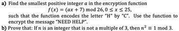 a) Find the smallest positive integer a in the encryption function
f(x) = (ax + 7) mod 26,0 ≤ x ≤ 25,
such that the function encodes the letter "H" by "C". Use the function to
encrypt the message "NEED HELP".
b) Prove that: If n is an integer that is not a multiple of 3, then n² = 1 mod 3.