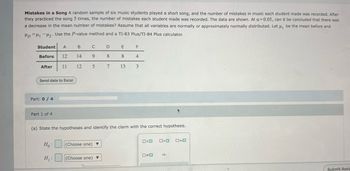 Mistakes in a Song A random sample of six music students played a short song, and the number of mistakes in music each student made was recorded. After
they practiced the song 5 times, the number of mistakes each student made was recorded. The data are shown. At a=0.05, can it be concluded that there was
a decrease in the mean number of mistakes? Assume that all variables are normally or approximately normally distributed. Let u₁ be the mean before and
HD H1 H2. Use the P-value method and a TI-83 Plus/TI-84 Plus calculator.
Student A
B
C
D
F
Before
12
14
9
8
8
4
After
11
12 5
7
13
3
Send data to Excel
Part: 0/4
Part 1 of 4
(a) State the hypotheses and identify the claim with the correct hypothesis.
□<□ 0>0
ローロ
H₁:
(Choose one)
H₁:
(Choose one)
□≠□
HD
Submit Assic