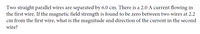 Two straight parallel wires are separated by 6.0 cm. There is a 2.0 A current flowing in
the first wire. If the magnetic field strength is found to be zero between two wires at 2.2
cm from the first wire, what is the magnitude and direction of the current in the second
wire?
