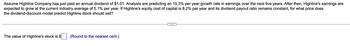 Assume Highline Company has just paid an annual dividend of $1.01. Analysts are predicting an 10.3% per year growth rate in earnings over the next five years. After then, Highline's earnings are
expected to grow at the current industry average of 5.1% per year. If Highline's equity cost of capital is 8.2% per year and its dividend payout ratio remains constant, for what price does
the dividend-discount model predict Highline stock should sell?
The value of Highline's stock is $
(Round to the nearest cent.)