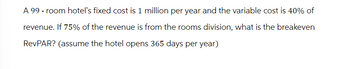 A 99 - room hotel's fixed cost is 1 million per year and the variable cost is 40% of
revenue. If 75% of the revenue is from the rooms division, what is the breakeven
RevPAR? (assume the hotel opens 365 days per year)