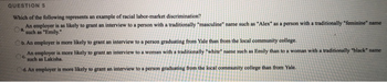 QUESTION 5
Which of the following represents an example of racial labor-market discrimination?
An employer is as likely to grant an interview to a person with a traditionally "masculine" name such as "Alex" as a person with a traditionally "feminine" name
Oa
"such as "Emily."
Ob. An employer is more likely to grant an interview to a person graduating from Yale than from the local community college.
An employer is more likely to grant an interview to a woman with a traditionally "white" name such as Emily than to a woman with a traditionally "black" name
Oo.
such as Lakisha.
d. An employer is more likely to grant an interview to a person graduating from the local community college than from Yale.