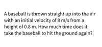 A baseball is thrown straight up into the air
with an initial velocity of 8 m/s from a
height of 0.8 m. How much time does it
take the baseball to hit the ground again?
