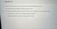 Question 19
Which of the following correctly describes defined benefit (DB) pension plans?
A- A typical example of DB plan is 401(K) savings account
B- Retirement benefits depend on how much money has accumulated in an individual's account.
C- Employers never need to report a liability related to DB plans
D- Retirement benefits are based on the plan benefit formula.
O A
O B
