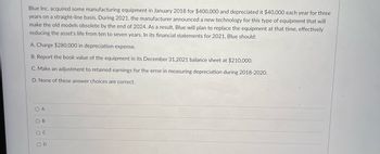 Blue Inc. acquired some manufacturing equipment in January 2018 for $400,000 and depreciated it $40,000 each year for three
years on a straight-line basis. During 2021, the manufacturer announced a new technology for this type of equipment that will
make the old models obsolete by the end of 2024. As a result, Blue will plan to replace the equipment at that time, effectively
reducing the asset's life from ten to seven years. In its financial statements for 2021, Blue should:
A. Charge $280,000 in depreciation expense.
B. Report the book value of the equipment in its December 31,2021 balance sheet at $210,000.
C. Make an adjustment to retained earnings for the error in measuring depreciation during 2018-2020.
D. None of these answer choices are correct.
O B
O D
O o o0
