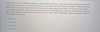 Under its executive stock option plan, Mining Co. granted options on January 1, 2021, that permit executives to purchase 15
million of the company's $1 par common shares within the next eight years, but not before December 31, 2023 (the vesting
date). The exercise price is the market price of the shares on the date of grant, $22 per share. The fair value of the options,
estimated by an appropriate option pricing model, is $4 per option. No forfeitures are anticipated. The options are exercised on
April 2, 2024, when the market price is $21 per share. By what amount will the shareholders' equity increase when 100% of
those options are exercised?
O $60 million
$270 million
O $315 million.
O $330 million
