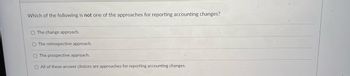 Which of the following is not one of the approaches for reporting accounting changes?
The change approach.
O The retrospective approach.
The prospective approach.
O All of these answer choices are approaches for reporting accounting changes.
